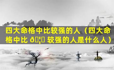 四大命格中比较强的人（四大命格中比 🦟 较强的人是什么人）